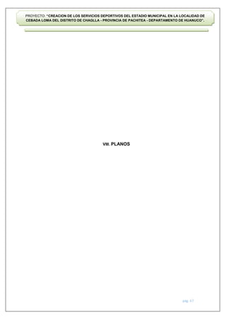 pág. 67
PROYECTO: “CREACION DE LOS SERVICIOS DEPORTIVOS DEL ESTADIO MUNICIPAL EN LA LOCALIDAD DE
CEBADA LOMA DEL DISTRITO DE CHAGLLA - PROVINCIA DE PACHITEA - DEPARTAMENTO DE HUANUCO”.
VIII. PLANOS
 