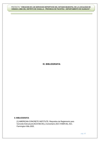 pág. 68
PROYECTO: “CREACION DE LOS SERVICIOS DEPORTIVOS DEL ESTADIO MUNICIPAL EN LA LOCALIDAD DE
CEBADA LOMA DEL DISTRITO DE CHAGLLA - PROVINCIA DE PACHITEA - DEPARTAMENTO DE HUANUCO”.
IX. BIBLIOGRAFIA
8. BIBLIOGRAFIA
[1] AMERICAN CONCRETE INSTITUTE, Requisitos de Reglamento para
Concreto Estructural (ACI318S-05) y Comentario (ACI 318SR-05), ACI,
Farmington Hills 2005.
 