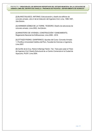 pág. 69
PROYECTO: “CREACION DE LOS SERVICIOS DEPORTIVOS DEL ESTADIO MUNICIPAL EN LA LOCALIDAD DE
CEBADA LOMA DEL DISTRITO DE CHAGLLA - PROVINCIA DE PACHITEA - DEPARTAMENTO DE HUANUCO”.
[2] BLANCO BLASCO, ANTONIO, Estructuración y diseño de edificios de
concreto armado, Libro 2 de la Colección del Ingeniero Civil, Lima, 1996-1997,
2da Edición.
[3] HARMSEN GÓMEZ DE LA TORRE, TEODORO, Diseño de estructuras de
concreto armado, Lima 2003, 3ra Edición.
[4] MINISTERIO DE VIVIENDA, CONSTRUCCIÓN Y SANEAMIENTO,
Reglamento Nacional de Edificaciones, Lima 2006 - 2018.
[5] OTTAZZI PASINO, GIANFRANCO, Apuntes del Curso: Concreto Armado
1, Pontifica Universidad Católica del Perú, Facultad de Ciencias e Ingeniería,
Lima 2007.
[6] Carrillo de la Cruz, Rainer & Barriga Falcón, Yan, Tesis para optar el Título
de Ingeniero Civil: Diseño Estructural de un Centro Comercial en la Ciudad de
Ayacucho, PUCP, Lima 2004.
 