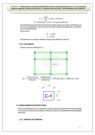 pág. 9
PROYECTO: “CREACION DE LOS SERVICIOS DEPORTIVOS DEL ESTADIO MUNICIPAL EN LA LOCALIDAD DE
CEBADA LOMA DEL DISTRITO DE CHAGLLA - PROVINCIA DE PACHITEA - DEPARTAMENTO DE HUANUCO”.
Se plantearán las siguientes secciones de vigas soleras que están confinadas con
el muro de albañilería, cuya función es de dividir ambientes (tabiquería con ladrillos
de arcilla panderetas):
Para la VS-1:
Se realizará un control de deflexión luego del análisis por servicio
2.2.2. COLUMNAS
Para la columna Céntricas C-1:
2.3. MODELAMIENTO ESTRUCTURAL
Para el modelamiento de los elementos estructurales previamente pre dimensionada
en los incisos anteriores se realizará mediante el uso de un Software llamado Sap2000
de la CSI.
2.3.1. GRADAS EN TRIBUNA
ℎ =
5.40
12
= 0.45 ≈ 0.50 𝑚𝑡𝑠
𝑏 = 0.5𝑥0.50 = 0.25 ≈ 𝑆𝑒 𝑢𝑠𝑎𝑟á 0.40 𝑚𝑡𝑠
ℎ = 0.20
𝑏 = 0.13
𝐴𝑐 =
𝑃𝑠(𝑠𝑒𝑟𝑣𝑖𝑐𝑖𝑜)
0.35𝑥𝑓′𝑐
=
1.500𝑥23.28
0.35𝑥210
= 475.102 𝑐𝑚2 < 2000 𝑐𝑚2 𝑂𝐾‼
 