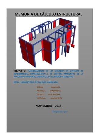 MEMORIA DE CÁLCULO ESTRUCTURAL
PROYECTO: “MEJORAMIENTO DE LOS SERVICIOS EN SISTEMAS DE
INFORMACIÓN, CONSERVACIÓN Y DE GESTION AMBIENTAL DE LA
AUTORIDAD REGIONAL AMBIENTAL DE LA REGIÓN AMAZONAS”
META: LABORATORIO DE CALIDAD AMBIENTAL
REGION: AMAZONAS
PROVINCIA: CHACHAPOYAS
DISTRITO: CHACHAPOYAS
LOCALIDAD: CHACHAPOYAS
NOVIEMBRE - 2018
Preparado por:
 