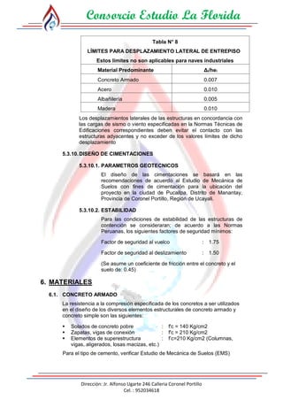 Consorcio Estudio La Florida
Dirección: Jr. Alfonso Ugarte 246 Calleria Coronel Portillo
Cel. : 952034618
Tabla N° 8
LÍMITES PARA DESPLAZAMIENTO LATERAL DE ENTREPISO
Estos límites no son aplicables para naves industriales
Material Predominante Δi/hei
Concreto Armado 0.007
Acero 0.010
Albañilería 0.005
Madera 0.010
Los desplazamientos laterales de las estructuras en concordancia con
las cargas de sismo o viento especificadas en la Normas Técnicas de
Edificaciones correspondientes deben evitar el contacto con las
estructuras adyacentes y no exceder de los valores límites de dicho
desplazamiento
5.3.10.DISEÑO DE CIMENTACIONES
5.3.10.1. PARAMETROS GEOTECNICOS
El diseño de las cimentaciones se basará en las
recomendaciones de acuerdo al Estudio de Mecánica de
Suelos con fines de cimentación para la ubicación del
proyecto en la ciudad de Pucallpa, Distrito de Manantay,
Provincia de Coronel Portillo, Región de Ucayali.
5.3.10.2. ESTABILIDAD
Para las condiciones de estabilidad de las estructuras de
contención se consideraran; de acuerdo a las Normas
Peruanas, los siguientes factores de seguridad mínimos:
Factor de seguridad al vuelco : 1.75
Factor de seguridad al deslizamiento : 1.50
(Se asume un coeficiente de fricción entre el concreto y el
suelo de: 0.45)
6. MATERIALES
6.1. CONCRETO ARMADO
La resistencia a la compresión especificada de los concretos a ser utilizados
en el diseño de los diversos elementos estructurales de concreto armado y
concreto simple son las siguientes:
 Solados de concreto pobre : f'c = 140 Kg/cm2
 Zapatas, vigas de conexión : f'c = 210 Kg/cm2
 Elementos de superestructura : f’c=210 Kg/cm2 (Columnas,
vigas, aligerados, losas macizas, etc.)
Para el tipo de cemento, verificar Estudio de Mecánica de Suelos (EMS)
 