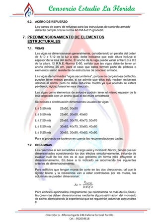 Consorcio Estudio La Florida
Dirección: Jr. Alfonso Ugarte 246 Calleria Coronel Portillo
Cel. : 952034618
6.2. ACERO DE REFUERZO
Las barras de acero de refuerzo para las estructuras de concreto armado
deberán cumplir con la norma ASTM A-615 grado60.
7. PREDIMENSIONAMIENTO DE ELEMENTOS
ESTRUCTURALES
7.1. VIGAS
Las vigas se dimensionaran generalmente, considerando un peralte del orden
de 1/10 a 1/12 de la luz a ejes, debe indicarse que esta altura incluye el
espesor de la losa del techo. El ancho de la viga puede variar entre 0.3 a 0.5
de la altura. El R.N.E.-Norma E-60, señala que las vigas deberán tener un
ancho mínimo 25 cm, para el caso que estos formen parte de pórticos o
elementos sismo resistente de estructuras de concreto armado.
Las vigas denominadas “vigas secundarias”, porque no cargan losa del techo,
pueden tener menos peralte, si se admite que ellos solo reciben esfuerzos
debidos al sismo, pero no debe reducirse mucho ya que además se estará
perdiendo rigidez lateral en esa dirección.
Las vigas como elementos de arriostre podrán tener el mismo espesor de la
losa aligerada con un ancho igual al del muro arriostrado
Se indican a continuación dimensiones usuales de vigas:
L ≤ 5.50 mts 25x50, 30x50
L ≤ 6.50 mts 25x60, 30x60, 40x60
L ≤ 7.50 mts 25x65, 30x70, 40x70, 50x70
L ≤ 8.50 mts 30x85, 40x75, 30x80, 40x80
L ≤ 9.50 mts 30x85, 30x90, 40x85, 40x90.
Para el proyecto se tuvieron en cuenta las recomendaciones dadas.
7.2. COLUMNAS
Las columnas al ser sometidas a carga axial y momento flector, tienen que ser
dimensionadas considerando los dos efectos simultáneamente, tratando de
evaluar cuál de los dos es el que gobierna en forma más influyente el
dimensionamiento. En base a lo indicado se recomienda los siguientes
criterios de dimensionamiento:
Para edificios que tengan muros de corte en las dos direcciones, tal que la
rigidez lateral y la resistencia van a estar controlados por los muros, las
columnas se pueden dimensionar:
𝐴𝑐 =
𝑃(𝑠𝑒𝑟𝑣)
0.45𝑓′𝑐
Para edificios aporticados íntegramente (se recomienda no más de 04 pisos),
las columnas deben dimensionarse mediante alguna estimación del momento
de sismo, demostrando la experiencia que se requerirán columnas con un área
8.
 