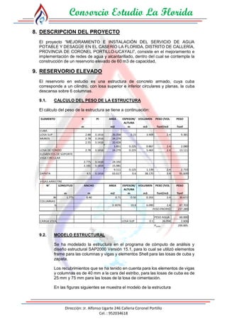 Consorcio Estudio La Florida
Dirección: Jr. Alfonso Ugarte 246 Calleria Coronel Portillo
Cel. : 952034618
8. DESCRIPCION DEL PROYECTO
El proyecto “MEJORAMIENTO E INSTALACIÓN DEL SERVICIO DE AGUA
POTABLE Y DESAGÜE EN EL CASERÍO LA FLORIDA, DISTRITO DE CALLERÍA,
PROVINCIA DE CORONEL PORTILLO-UCAYALI”, consiste en el mejoramiento e
implementación de redes de agua y alcantarillado, dentro del cual se contempla la
construcción de un reservorio elevado de 60 m3 de capacidad,
9. RESERVORIO ELEVADO
El reservorio en estudio es una estructura de concreto armado, cuya cuba
corresponde a un cilindro, con losa superior e inferior circulares y planas, la cuba
descansa sobre 6 columnas.
9.1. CALCULO DEL PESO DE LA ESTRUCTURA
El cálculo del peso de la estructura se tiene a continuación:
ELEMENTO R PI AREA ESPESOR/
ALTURA
VOLUMEN PESO /VOL PESO
m m2 m m3 Tonf/m3 Tonf
CUBA
LOSA SUP 2.88 3.1416 26.058 0.15 3.909 2.4 9.381
MUROS 2.78 3.1416 24.279
2.55 3.1416 20.428
3.851 0.225 0.867 2.4 2.080
LOSA DE FONDO 2.78 3.1416 24.279 0.225 5.463 2.4 13.111
ELEMENTOS DE SOPORTE
VIGA CIRCULAR
2.775 3.1416 24.192
2.191 3.1416 15.081
9.111 0.125 1.139 2.4 2.733
ZAPATA 4.5 3.1416 63.617 0.6 38.170 2.4 91.609
VIGAS ARRIOTRE
N° LONGITUD AREA ESPESOR/
ALTURA
VOLUMEN PESO /VOL PESO
m m2 m m3 Tonf/m3 Tonf
36 1.775 0.71 0.50 0.355 2.4 30.672
COLUMNAS
6 0.3076 19.8 6.090 2.4 87.703
PESO PROPIO 237.289
PESO AGUA 60.000
CARGA VIVA LOSA SUP 0.1 26.058 2.606
PSERV 299.895
m
ANCHO
0.40
9.2. MODELO ESTRUCTURAL
Se ha modelado la estructura en el programa de cómputo de análisis y
diseño estructural SAP2000 Versión 15.1, para lo cual se utilizó elementos
frame para las columnas y vigas y elementos Shell para las losas de cuba y
zapata.
Los recubrimientos que se ha tenido en cuenta para los elementos de vigas
y columnas es de 40 mm a la cara del estribo, para las losas de cuba es de
25 mm y 75 mm para las losas de la losa de cimentación.
En las figuras siguientes se muestra el modelo de la estructura
 