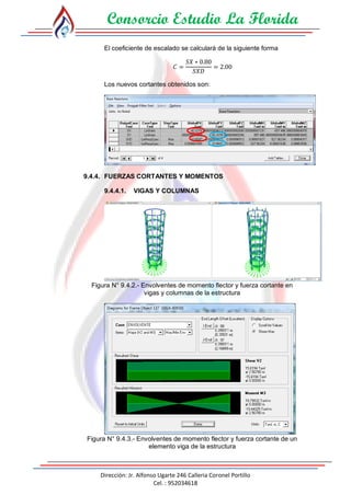 Consorcio Estudio La Florida
Dirección: Jr. Alfonso Ugarte 246 Calleria Coronel Portillo
Cel. : 952034618
El coeficiente de escalado se calculará de la siguiente forma
𝐶 =
𝑆𝑋 ∗ 0.80
𝑆𝑋𝐷
= 2.00
Los nuevos cortantes obtenidos son:
9.4.4. FUERZAS CORTANTES Y MOMENTOS
9.4.4.1. VIGAS Y COLUMNAS
Figura N° 9.4.2.- Envolventes de momento flector y fuerza cortante en
vigas y columnas de la estructura
Figura N° 9.4.3.- Envolventes de momento flector y fuerza cortante de un
elemento viga de la estructura
 
