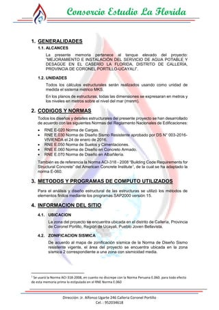 Consorcio Estudio La Florida
Dirección: Jr. Alfonso Ugarte 246 Calleria Coronel Portillo
Cel. : 952034618
1. GENERALIDADES
1.1. ALCANCES
La presente memoria pertenece al tanque elevado del proyecto:
“MEJORAMIENTO E INSTALACIÓN DEL SERVICIO DE AGUA POTABLE Y
DESAGÜE EN EL CASERÍO LA FLORIDA, DISTRITO DE CALLERÍA,
PROVINCIA DE CORONEL PORTILLO-UCAYALI”.
1.2. UNIDADES
Todos los cálculos estructurales serán realizados usando como unidad de
medida el sistema métrico MKS.
En los planos de estructuras, todas las dimensiones se expresaran en metros y
los niveles en metros sobre el nivel del mar (msnm).
2. CODIGOS Y NORMAS
Todos los diseños y detalles estructurales del presente proyecto se han desarrollado
de acuerdo con las siguientes Normas del Reglamento Nacionales de Edificaciones:
 RNE E-020 Norma de Cargas.
 RNE E.030 Norma de Diseño Sismo Resistente aprobado por DS N° 003-2016-
VIVIENDA el 24 de enero de 2016.
 RNE E.050 Norma de Suelos y Cimentaciones.
 RNE E.060 Norma de Diseño en Concreto Armado.
 RNE E.070 Norma de Diseño en Albañilería.
También es de referencia la Norma ACI-318 - 2008 “Building Code Requirements for
Structural Concrete” del American Concrete Institute1
, de la cual se ha adaptado la
norma E-060.
3. METODOS Y PROGRAMAS DE COMPUTO UTILIZADOS
Para el análisis y diseño estructural de las estructuras se utilizó los métodos de
elementos finitos mediante los programas SAP2000 versión 15.
4. INFORMACION DEL SITIO
4.1. UBICACION
La zona del proyecto se encuentra ubicada en el distrito de Callería, Provincia
de Coronel Portillo, Región de Ucayali, Pueblo Joven Bellavista.
4.2. ZONIFICACION SISMICA
De acuerdo al mapa de zonificación sísmica de la Norma de Diseño Sismo
resistente vigente, el área del proyecto se encuentra ubicada en la zona
sísmica 2 correspondiente a una zona con sismicidad media.
1
Se usará la Norma ACI-318-2008, en cuanto no discrepe con la Norma Peruana E.060. para todo efecto
de esta memoria prima lo estipulado en el RNE Norma E.060
 