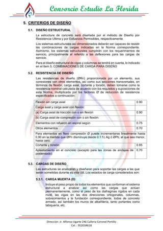 Consorcio Estudio La Florida
Dirección: Jr. Alfonso Ugarte 246 Calleria Coronel Portillo
Cel. : 952034618
5. CRITERIOS DE DISEÑO
5.1. DISEÑO ESTRUCTURAL
La estructura de concreto será diseñada por el método de Diseño por
Resistencia Ultima y por Esfuerzos Permisibles, respectivamente.
Los sistemas estructurales así dimensionados deberán ser capaces de resistir
las combinaciones de cargas indicadas en la Norma correspondiente.
Asimismo, los sistemas estructurales cumplirán con los requerimientos de
servicio, principalmente el referido a las deflexiones para las cargas de
servicio.
Para el diseño estructural de vigas y columnas se tendrá en cuenta, lo indicado
en el ítem 5. COMBINACIONES DE CARGA PARA DISEÑO
5.2. RESISTENCIA DE DISEÑO
Las resistencias de diseño (ØRn) proporcionada por un elemento, sus
conexiones con otros elementos, así como sus secciones transversales, en
términos de flexión, carga axial, cortante y torsión, deben tomarse como la
resistencia nominal calculada de acuerdo con los requisitos y suposiciones de
esta Norma, multiplicada por los factores Ø de reducción de resistencia
especificados a continuación:
Flexión sin carga axial 0.90
Carga axial y carga axial con flexión:
(a) Carga axial de tracción con o sin flexión 0.90
(b) Carga axial de compresión con o sin flexión:
Elementos con refuerzo en espiral según 0.75
Otros elementos 0.70
Para elementos en flexo compresión Ø puede incrementarse linealmente hasta
0,90 en la medida que ØPn disminuye desde 0.1 f’c Ag ó ØPb, el que sea menor,
hasta cero.
Cortante y torsión 0.85
Aplastamiento en el concreto (excepto para las zonas de anclajes de
postensado)
0,70
5.3. CARGAS DE DISEÑO
Las estructuras se analizaran y diseñaran para soportar las cargas a las que
serán sometidas durante su vida útil. Los estados de carga considerados son:
5.3.1. CARGA MUERTA (D)
Incluye el peso propio de todos los elementos que conforman el sistema
estructural a analizar así como las cargas que actúan
permanentemente, como el peso de los diafragmas rígidos en cada
nivel, las vigas en las dos direcciones ortogonales, columnas,
sobrecimientos y la fundación correspondiente, todos de concreto
armado, así también los muros de albañilería, tanto portantes como
tabiquería, etc.
 