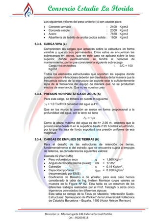Consorcio Estudio La Florida
Dirección: Jr. Alfonso Ugarte 246 Calleria Coronel Portillo
Cel. : 952034618
Los siguientes valores del peso unitario (y) son usados para:
 Concreto armado : 2400 Kg/m3
 Concrete simple : 2300 Kg/m3
 Acero : 7850 Kg/m3
 Albañilería de ladrillo de arcilla cocida solida : 1800 Kg/m3
5.3.2. CARGA VIVA (L)
Comprenden las cargas que actuaran sobre la estructura en forma
variable y que no son permanentes. Entre estas se encuentran las
sobrecargas en techos, que en este caso se aplicará sobre la losa
superior, donde eventualmente se tendrá al personal de
mantenimiento, por lo que considerrá la siguiente sobrecarga
Carga viva en techos : S/C = 100
Kg/m2
Todos los elementos estructurales que soportan los equipos donde
pueden ocurrir vibraciones deberán ser diseñados de tal manera que la
frecuencia natural de la estructura de soporte este lo suficientemente
lejos de la frecuencia del equipo de manera que no se produzcan
efectos de resonancia. Que no es nuestro caso
5.3.3. PRESION HIDRPOSTÁTICA DE AGUA (A)
Para esta carga, se tomará en cuenta lo siguiente
g0 = 1.0 Tonf/m3 densidad del agua a 4°C
Que en los muros la presión se ejerce en forma proporcional a la
profundidad del agua, por lo tanto se tiene
𝑃 𝐻 = 𝛾0ℎ
Como la altura máxima del agua es de h= 2.95 m, tenemos que la
presión varía desde 0 en la superficie hasta 2.95 Tonf/m2 en el fondo,
por lo que lña losa de fondo soportará una presión uniforme de esa
magnitud.
5.3.4. CARGAS DE EMPUJES DE TIERRAS (H)
Para el desafío de las estructuras de retención de tierras,
fundamentalmente el del estrado, que se encuentra sujeta a empujes
de rellenos, se considerara los siguientes valores:
Calicata 02 (Ver EMS)
 Peso volumétrico seco : g = 1,860 Kg/m3
 Angulo de fricción interna (suelo) : Øs = 17.85°
 Cohesión : c = 0.19 Kg/cm2
.
 Capacidad portante : qadm = 0.950 Kg/cm2
(recomendado por EMS)
 Coeficiente de Balastro o de Winkler, para este caso hemos
considerado la tabla de Ing. Nelson Morrison cuyos valores se
muestra en la Figura Nº 02. Esta tabla es un resumen de los
diferentes trabajos realizados por el Prof. Terzaghi y otros cinco
ingenieros connotados (en diferentes épocas
Esta tabla se extrajo de la Tesis de Maestría “Interacción Suelo-
Estructuras: Semiespacio de Winkler” de la Universidad Politécnica
de Cataluña Barcelona – España. 1993 (Autor Nelson Morrison)
 