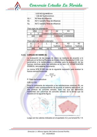 Consorcio Estudio La Florida
Dirección: Jr. Alfonso Ugarte 246 Calleria Coronel Portillo
Cel. : 952034618
0.00146 Kg/mm2/mm
1.5E-06 Tonf/mm2/mm
Kz = Kb*Area de influencia
Kx Kb*(1-sen(Ø))*Area de influencia
Ky Kb*(1-sen(Ø))*Area de influencia
Para vigas de cimentación
K1 K2 K3
b t Tonf/mm/mmTonf/mm/mm Tonf/mm/mm
400 500 0.0005848 0.000506929
Para columnas (tramo enterrado)
b t L K1 K2 K3
x y Tonf/mm Tonf/mm Tonf/mm
599 866 537.5 0.472 0.326 0.758
VIGA
=
5.3.6. CARGAS DE SISMO (E)
La evaluación de las cargas de sismo se realizara de acuerdo a lo
indicado en la Norma Peruana de Diseño Sismo Resistente E.030. Los
parámetros y la nomenclatura a utilizarse para la evaluación de las
fuerzas sísmicas serán los definidos en el ítem 4.2. ZONIFICACION
SÍSMICA, del presente documento.
La norma NTE E.030 nos da la siguiente expresión para evaluar la
fuerza sísmica horizontal:
𝑉 =
𝑍𝑈𝑆𝐶
𝑅
𝑃
P: Peso de la estructura
C/R ≥ 0.125
Para el coeficiente de reducción a las solicitaciones sísmicas (R), se
tomara el valor correspondiente de acuerdo al sistema estructural, ya
sea pórticos de concreto armado, toda vez que los elementos
resistentes son columnas de concreto armado de la forma que se
muestra en la siguiente figura.
500.0mm
400.0mm
500.0mm
400.0mm
596.4mm
866.0mm
Luego con los valores indicados en el apartado 4.2 y se tomará Rx = 8:
 