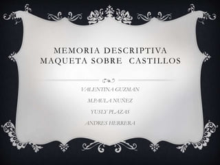 MEMORIA DESCRIPTIVA
MAQUETA SOBRE CASTILLOS
VALENTINA GUZMAN
M.PAULA NUÑEZ
YUSLY PLAZAS
ANDRES HERRERA
 