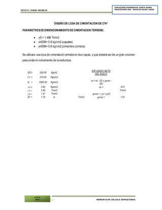 PROYECTO: VIVIENDA UNIFAMILIAR
MEMORIA DE CÁLCULO ESTRUCTURAL
UBICACIÓN:COOPERATIVA SANTA ISABEL
PROPIETARIO:JOEL RODOLFO ROJAS LAGOS
A Ñ O:
2014
DISEÑO DE LOSA DE CIMENTACION DE CºAº
PARAMETROSDEDIMENCIONAMIENTO DECIMENTACIONTERRENO:
 γS = 1.486 Tn/m3
 σADM= 0.8 kg/cm2 (zapatas)
 σADM= 0.8 kg/cm2 (cimientos corridos)
Se utilizara una losa de cimentación armada en dos capas, y que deberá ser de un gran volumen
para evitar el volcamiento de la estructura.
S/C= 250.00 Kg/m2
ESFUERZO NETO
DEL SUELO
f´c = 210.00 Kg/cm2
fy = 4200.00 Kg/cm2
n =t - Df x prom -
S/C 
t = 0.80 Kg/cm2 n = 4.51
c 2.40 Tn/m3 Tn/m2
s 1.41 Tn/m3 prom = (s +c)/2

Df = 1.70 m Tn/m2 prom = 1.91
 