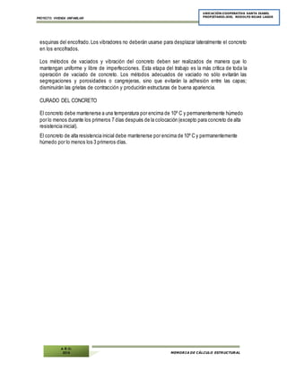 PROYECTO: VIVIENDA UNIFAMILIAR
MEMORIA DE CÁLCULO ESTRUCTURAL
UBICACIÓN:COOPERATIVA SANTA ISABEL
PROPIETARIO:JOEL RODOLFO ROJAS LAGOS
A Ñ O:
2014
esquinas del encofrado.Los vibradores no deberán usarse para desplazar lateralmente el concreto
en los encofrados.
Los métodos de vaciados y vibración del concreto deben ser realizados de manera que lo
mantengan uniforme y libre de imperfecciones. Esta etapa del trabajo es la más crítica de toda la
operación de vaciado de concreto. Los métodos adecuados de vaciado no sólo evitarán las
segregaciones y porosidades o cangrejeras, sino que evitarán la adhesión entre las capas;
disminuirán las grietas de contracción y producirán estructuras de buena apariencia.
CURADO DEL CONCRETO
El concreto debe mantenerse a una temperatura por encima de 10º C y permanentemente húmedo
por lo menos durante los primeros 7 días después de la colocación (excepto para concreto de alta
resistencia inicial).
El concreto de alta resistencia inicial debe mantenerse por encima de 10º C y permanentemente
húmedo por lo menos los 3 primeros días.
 