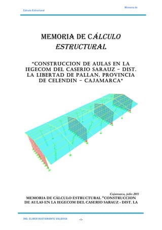 Memoria de
Cálculo Estructural




               MEMORIA DE CÁLCULO
                  ESTRUCTURAL

   "CONSTRUCCION DE AULAS EN LA
 IEGECOM DEL CASERIO SARAUZ - DIST.
  LA LIBERTAD DE PALLAN, PROVINCIA
      DE CELENDIN - CAJAMARCA"




                                        Cajamarca, julio 2011
  MEMORIA DE CÁLCULO ESTRUCTURAL "CONSTRUCCION
 DE AULAS EN LA IEGECOM DEL CASERIO SARAUZ - DIST. LA



ING: ELMER BUSTAMANTE VALDIVIA   -1-
 