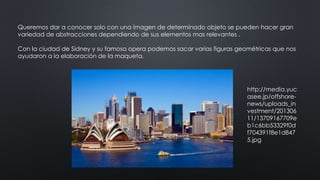 Queremos dar a conocer solo con una imagen de determinado objeto se pueden hacer gran
variedad de abstracciones dependiendo de sus elementos mas relevantes .
Con la ciudad de Sídney y su famosa opera podemos sacar varias figuras geométricas que nos
ayudaron a la elaboración de la maqueta.
http://media.yuc
asee.jp/offshore-
news/uploads_in
vestment/201306
11/13709167709e
b1c6bb53329f0d
f704391f8e1d847
5.jpg
 
