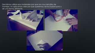 Decidimos utilizar esos materiales por que son muy sencillos de
manejar, no aplicamos color por que queremos ver la ciudad pura y
de una forma diferente.
 