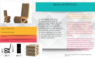autor: Frank Gehry
SILLA ACAPULCO
La silla Wiggle Side Chair
forma parte de la serie de
muebles «Easy Edges» de 1972
de Frank Gehry, con la que
consiguió dar una nueva di-
mensión estética a un material
tan corriente como el cartón.
La forma escultural de la silla
no solo es extraordinariamente
confortable, sino que también
es sólida y resistente.
«Easy Edges» consiguió dar una
nueva dimensión estética a un ma-
terial tan corriente como el cartón.
La forma escultural de la Wiggle
Side Chair es sobresaliente. A
pesar de su aspecto sorprendente-
mente simple, está construida con
la consumada destreza de un ar-
quitecto y, además de extraordina-
riamente confortable, es duradera y
robusta.
Interesante aplicación de diseño se
representa en este mueble poco
convencional su estructura soporte
y material con el cual están realiza-
das están integradas sin unión visi-
ble que sale de los esquemas para
los cuales se utiliza el cartón.
http://www.arquimaster.com.ar/galeria/objdestaca-
do01.htm
Intención de diseño
Opinión
Conclusión
 