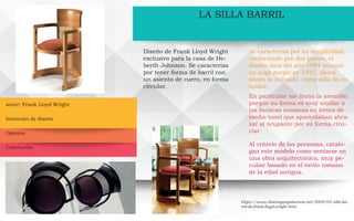 autor: Frank Lloyd Wright
LA SILLA BARRIL
Diseño de Frank Lloyd Wright
exclusivo para la casa de He-
berth Johnson. Se caracteriza
por tener forma de barril con
un asiento de cuero, en forma
circular.
Se caracteriza por su simplicidad,
conformado por dos piezas, el
diseño data del año 1904 aunque
su auge surgio en 1937, ahora
ahora si utilizado como silla de co-
medor.
En particular me llamo la atención
porque su forma es muy similar a
las butacas romanas en forma de
medio tonel que aparentaban abra-
zar al ocupante por su forma ciru-
clar.
Al criterio de las personas, catalo-
gan este modelo como sentarse en
una obra arquitectónica, muy pe-
culiar basado en el estilo romano
de la edad antigua.
https://www.disenoyarquitectura.net/2009/04/silla-ba-
rril-de-frank-lloyd-wright.html
Intención de diseño
Opinión
Conclusión
 