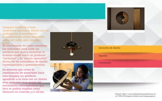 Intención de diseño
Conclusión
Opinión
Lámpara diseñada a base
materiales naturales, diseño que va
guidado por el movimiento
posmodernista utiliza materiales
como ser: rafia, piel, mármol y
latón.
Es interesante ver como combinan
los materiales para crear un
artefacto que busca encontrar el
termino medio entre un producto
“exclusivo” y de “precio razonable”
dentro de los estandares de diseño
contemporáneo y posmodernista
La armonía que crean la
combinación de materiales hace
esta lámpara un artefacto
agradable a la vista con un diseño
muy exclusivo muy propio del
movimiento contemporáneo que
bien se podria emplear como
elemento en vivienda y/o ofcina.
Fuente: http://www.plataformaarquitectura.cl/-
cl/798160/lampara-shade-raco-masquespacio
 