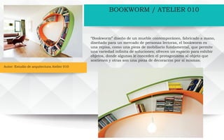 Autor: Estudio de arquitectura Atelier 010
BOOKWORM / ATELIER 010
“Bookworm” diseño de un mueble contemporáneo, fabricado a mano,
diseñado para un mercado de personas lectoras, el bookworm es
una repisa, como una pieza de mobiliario fundamental, que permite
una variedad infinita de soluciones; ofrecen un espacio para exhibir
objetos, donde algunas le conceden el protagonismo al objeto que
sostienen y otras son una pieza de decoración por sí mismas.
 