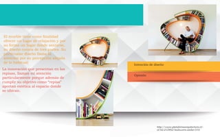 Intención de diseño
Opinión
El mueble tiene como finalidad
ofrecer un lugar de relajación y por
su forma un lugar donde sentarse,
su diseño consta de tres partes. Su
particualar diseño llama la
atención por su percepción alejada
de lo habitual
La innovación que presentan en las
repisas, llaman mi atención
particularmente porque además de
cumplir su objetivo como “repisa”
aportan estética al espacio donde
se ubican.
http://www.plataformaarquitectura.cl/-
cl/02-212902/bookworm-atelier-010
 