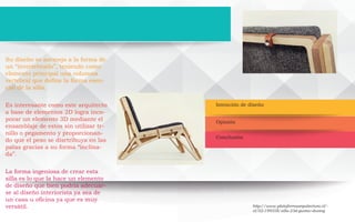 Intención de diseño
Conclusión
Opinión
Su diseño se asemeja a la forma de
un “invertebrado”, teniendo como
elemento principal una columna
vertebral que define la forma esen-
cial de la silla.
Es interesante como este arquitecto
a base de elementos 2D logra inco-
porar un elemento 3D mediante el
ensamblaje de estos sin utilizar tr-
nillo o pegamento y proporcionan-
do que el peso se disrtribuya en las
patas gracias a su forma “inclina-
da”.
La forma ingeniosa de crear esta
silla es lo que la hace un elemento
de diseño que bien podria adecuar-
se al diseño interiorista ya sea de
un casa u oficina ya que es muy
versátil. http://www.plataformaarquitectura.cl/-
cl/02-199358/silla-23d-gustav-dusing
 