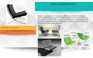 Autor: Mies Van der Rohe
Año: 1928
SILLA BARCELONA
Diseño encargado por el arquitecto Mies Van der Rohe, silla que
diseño especialmente para el Pabellón Alemán que se encuentra en
Barcelona en el año 1929, siendo el mueble mas representativo del
Pabellón. Inspirado en sillas pleglabes con los soportes en forma de
X similares a los estilos romanos.
 