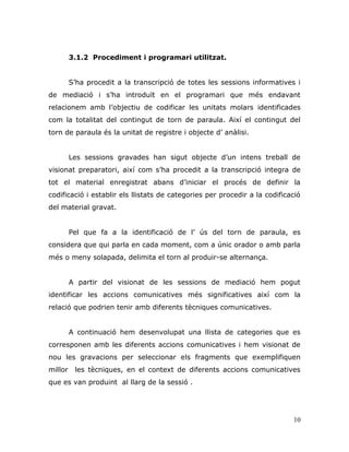 10
3.1.2 Procediment i programari utilitzat.
S‟ha procedit a la transcripció de totes les sessions informatives i
de mediació i s‟ha introduït en el programari que més endavant
relacionem amb l‟objectiu de codificar les unitats molars identificades
com la totalitat del contingut de torn de paraula. Així el contingut del
torn de paraula és la unitat de registre i objecte d‟ anàlisi.
Les sessions gravades han sigut objecte d‟un intens treball de
visionat preparatori, així com s‟ha procedit a la transcripció integra de
tot el material enregistrat abans d‟iniciar el procés de definir la
codificació i establir els llistats de categories per procedir a la codificació
del material gravat.
Pel que fa a la identificació de l‟ ús del torn de paraula, es
considera que qui parla en cada moment, com a únic orador o amb parla
més o meny solapada, delimita el torn al produir-se alternança.
A partir del visionat de les sessions de mediació hem pogut
identificar les accions comunicatives més significatives així com la
relació que podrien tenir amb diferents tècniques comunicatives.
A continuació hem desenvolupat una llista de categories que es
corresponen amb les diferents accions comunicatives i hem visionat de
nou les gravacions per seleccionar els fragments que exemplifiquen
millor les tècniques, en el context de diferents accions comunicatives
que es van produint al llarg de la sessió .
 