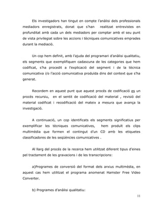 11
Els investigadors han tingut en compte l‟anàlisi dels professionals
mediadors enregistrats, donat que s‟han realitzat entrevistes en
profunditat amb cada un dels mediadors per comptar amb el seu punt
de vista privilegiat sobre les accions i tècniques comunicatives emprades
durant la mediació.
Un cop hem definit, amb l‟ajuda del programari d‟anàlisi qualitatiu,
els segments que exemplifiquen cadascuna de les categories que hem
codificat, s‟ha procedit a l‟explicació del segment i de la tècnica
comunicativa i/o l‟acció comunicativa produïda dins del context que s‟ha
generat.
Recordem en aquest punt que aquest procés de codificació es un
procés recursiu, en el sentit de codificació del material , revisió del
material codificat i recodificació del mateix a mesura que avança la
investigació.
A continuació, un cop identificats els segments significatius per
exemplificar les tècniques comunicatives, hem produït els clips
multimèdia que formen el contingut d‟un CD amb les etiquetes
classificadores de les seqüències comunicatives .
Al llarg del procés de la recerca hem utilitzat diferent tipus d‟eines
pel tractament de les gravacions i de les transcripcions:
a)Programes de conversió del format dels arxius multimèdia, en
aquest cas hem utilitzat el programa anomenat Hamster Free Video
Converter.
b) Programes d‟anàlisi qualitatiu:
 