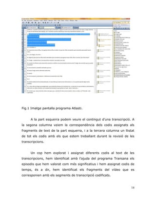 14
Fig.1 Imatge pantalla programa Atlasti.
A la part esquerra podem veure el contingut d‟una transcripció. A
la segona columna veiem la correspondència dels codis assignats als
fragments de text de la part esquerra, i a la tercera columna un llistat
de tot els codis amb els que estem treballant durant la revisió de les
transcripcions.
Un cop hem explorat i assignat diferents codis al text de les
transcripcions, hem identificat amb l‟ajuda del programa Transana els
episodis que hem valorat com més significatius i hem assignat codis de
temps, és a dir, hem identificat els fragments del vídeo que es
corresponien amb els segments de transcripció codificats.
 