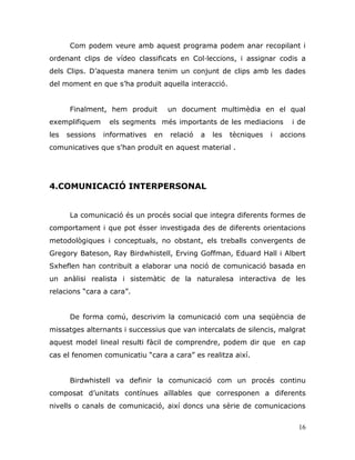 16
Com podem veure amb aquest programa podem anar recopilant i
ordenant clips de vídeo classificats en Col·leccions, i assignar codis a
dels Clips. D‟aquesta manera tenim un conjunt de clips amb les dades
del moment en que s‟ha produït aquella interacció.
Finalment, hem produit un document multimèdia en el qual
exemplifiquem els segments més importants de les mediacions i de
les sessions informatives en relació a les tècniques i accions
comunicatives que s'han produït en aquest material .
4.COMUNICACIÓ INTERPERSONAL
La comunicació és un procés social que integra diferents formes de
comportament i que pot ésser investigada des de diferents orientacions
metodològiques i conceptuals, no obstant, els treballs convergents de
Gregory Bateson, Ray Birdwhistell, Erving Goffman, Eduard Hall i Albert
Sxheflen han contribuït a elaborar una noció de comunicació basada en
un anàlisi realista i sistemàtic de la naturalesa interactiva de les
relacions “cara a cara”.
De forma comú, descrivim la comunicació com una seqüència de
missatges alternants i successius que van intercalats de silencis, malgrat
aquest model lineal resulti fàcil de comprendre, podem dir que en cap
cas el fenomen comunicatiu “cara a cara” es realitza així.
Birdwhistell va definir la comunicació com un procés continu
composat d‟unitats contínues aïllables que corresponen a diferents
nivells o canals de comunicació, així doncs una sèrie de comunicacions
 