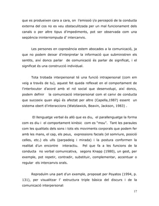 17
que es produeixen cara a cara, on l‟emissió i/o percepció de la conducta
externa del cos no es veu obstaculitzada per un mal funcionament dels
canals o per altre tipus d‟impediments, pot ser observada com una
seqüència ininterrompuda d‟ intercanvis.
Les persones en copresència estem abocades a la comunicació, ja
que no podem deixar d‟interpretar la informació que subministren els
sentits, així doncs parlar de comunicació és parlar de significat, i el
significat és una construcció individual.
Tota trobada interpersonal té una funció intrapersonal (com em
veig a través de tu), aquest fet queda reflexat en el comportament de
l‟interlocutor d‟acord amb el rol social que desenvolupi, així doncs,
podem definir la comunicació interpersonal com el canvi de conducta
que succeeix quan algú és afectat per altre (Capella,1987) essent un
sistema obert d‟interaccions (Watzlawick, Beavin, Jackson, 1983) .
El llenguatge verbal és allò que es diu, el parallenguatge la forma
com es diu i el comportament kinèsic com es “mou”. Tant les paraules
com les qualitats dels sons i tots els moviments corporals que podem fer
amb les mans, el cap, els peus, expressions facials (el somriure, posició
celles, etc.) els ulls (parpadeig i mirada) i la postura conformen la
realitat d‟un encontre interactiu. Pel que fa a les funcions de la
conducta no verbal comunicativa, segons Knapp (1980), un gest, per
exemple, pot repetir, contradir, substituir, complementar, accentuar o
regular els intercanvis orals.
Reproduïm una part d‟un exemple, proposat per Poyatos (1994, p.
131), per visualitzar l‟ estructura triple bàsica del discurs i de la
comunicació interpersonal:
 
