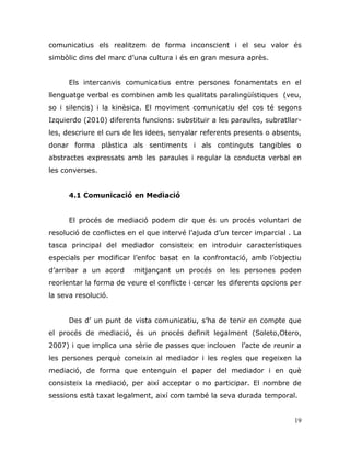 19
comunicatius els realitzem de forma inconscient i el seu valor és
simbòlic dins del marc d‟una cultura i és en gran mesura après.
Els intercanvis comunicatius entre persones fonamentats en el
llenguatge verbal es combinen amb les qualitats paralingüístiques (veu,
so i silencis) i la kinèsica. El moviment comunicatiu del cos té segons
Izquierdo (2010) diferents funcions: substituir a les paraules, subratllar-
les, descriure el curs de les idees, senyalar referents presents o absents,
donar forma plàstica als sentiments i als continguts tangibles o
abstractes expressats amb les paraules i regular la conducta verbal en
les converses.
4.1 Comunicació en Mediació
El procés de mediació podem dir que és un procés voluntari de
resolució de conflictes en el que intervé l‟ajuda d‟un tercer imparcial . La
tasca principal del mediador consisteix en introduir característiques
especials per modificar l‟enfoc basat en la confrontació, amb l‟objectiu
d‟arribar a un acord mitjançant un procés on les persones poden
reorientar la forma de veure el conflicte i cercar les diferents opcions per
la seva resolució.
Des d‟ un punt de vista comunicatiu, s‟ha de tenir en compte que
el procés de mediació, és un procés definit legalment (Soleto,Otero,
2007) i que implica una sèrie de passes que inclouen l‟acte de reunir a
les persones perquè coneixin al mediador i les regles que regeixen la
mediació, de forma que entenguin el paper del mediador i en què
consisteix la mediació, per així acceptar o no participar. El nombre de
sessions està taxat legalment, així com també la seva durada temporal.
 