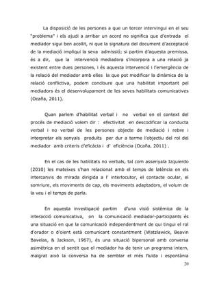 20
La disposició de les persones a que un tercer intervingui en el seu
“problema” i els ajudi a arribar un acord no significa que d‟entrada el
mediador sigui ben acollit, ni que la signatura del document d‟acceptació
de la mediació impliqui la seva admissió; si partim d‟aquesta premissa,
és a dir, que la intervenció mediadora s‟incorpora a una relació ja
existent entre dues persones, i és aquesta intervenció i l‟emergència de
la relació del mediador amb elles la que pot modificar la dinàmica de la
relació conflictiva, podem concloure que una habilitat important pel
mediadors és el desenvolupament de les seves habilitats comunicatives
(Ocaña, 2011).
Quan parlem d‟habilitat verbal i no verbal en el context del
procés de mediació volem dir : efectivitat en descodificar la conducta
verbal i no verbal de les persones objecte de mediació i rebre i
interpretar els senyals produïts per dur a terme l‟objectiu del rol del
mediador amb criteris d‟eficàcia i d‟ eficiència (Ocaña, 2011) .
En el cas de les habilitats no verbals, tal com assenyala Izquierdo
(2010) les mateixes s‟han relacionat amb el temps de latència en els
intercanvis de mirada dirigida a l‟ interlocutor, el contacte ocular, el
somriure, els moviments de cap, els moviments adaptadors, el volum de
la veu i el temps de parla.
En aquesta investigació partim d‟una visió sistèmica de la
interacció comunicativa, on la comunicació mediador-participants és
una situació en que la comunicació independentment de qui tingui el rol
d‟orador o d‟oient està comunicant constantment (Watzlawick, Beavin
Bavelas, & Jackson, 1967), és una situació bipersonal amb conversa
asimètrica en el sentit que el mediador ha de tenir un programa intern,
malgrat això la conversa ha de semblar el més fluïda i espontània
 