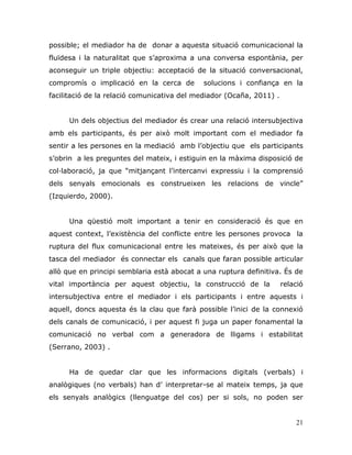 21
possible; el mediador ha de donar a aquesta situació comunicacional la
fluïdesa i la naturalitat que s‟aproxima a una conversa espontània, per
aconseguir un triple objectiu: acceptació de la situació conversacional,
compromís o implicació en la cerca de solucions i confiança en la
facilitació de la relació comunicativa del mediador (Ocaña, 2011) .
Un dels objectius del mediador és crear una relació intersubjectiva
amb els participants, és per això molt important com el mediador fa
sentir a les persones en la mediació amb l‟objectiu que els participants
s‟obrin a les preguntes del mateix, i estiguin en la màxima disposició de
col·laboració, ja que “mitjançant l‟intercanvi expressiu i la comprensió
dels senyals emocionals es construeixen les relacions de vincle”
(Izquierdo, 2000).
Una qüestió molt important a tenir en consideració és que en
aquest context, l‟existència del conflicte entre les persones provoca la
ruptura del flux comunicacional entre les mateixes, és per això que la
tasca del mediador és connectar els canals que faran possible articular
allò que en principi semblaria està abocat a una ruptura definitiva. És de
vital importància per aquest objectiu, la construcció de la relació
intersubjectiva entre el mediador i els participants i entre aquests i
aquell, doncs aquesta és la clau que farà possible l‟inici de la connexió
dels canals de comunicació, i per aquest fi juga un paper fonamental la
comunicació no verbal com a generadora de lligams i estabilitat
(Serrano, 2003) .
Ha de quedar clar que les informacions digitals (verbals) i
analògiques (no verbals) han d‟ interpretar-se al mateix temps, ja que
els senyals analògics (llenguatge del cos) per si sols, no poden ser
 