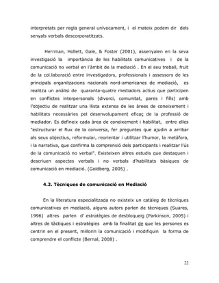 22
interpretats per regla general unívocament, i el mateix podem dir dels
senyals verbals descorporatitzats.
Herrman, Hollett, Gale, & Foster (2001), assenyalen en la seva
investigació la importància de les habilitats comunicatives i de la
comunicació no verbal en l‟àmbit de la mediació . En el seu treball, fruït
de la col.laboració entre investigadors, professionals i assessors de les
principals organitzacions nacionals nord-americanes de mediació, es
realitza un anàlisi de quaranta-quatre mediadors actius que participen
en conflictes interpersonals (divorci, comunitat, pares i fills) amb
l‟objectiu de realitzar una llista extensa de les àrees de coneixement i
habilitats necessàries pel desenvolupament eficaç de la professió de
mediador. Es defineix cada àrea de coneixement i habilitat, entre elles
”estructurar el flux de la conversa, fer preguntes que ajudin a arribar
als seus objectius, reformular, reorientar i utilitzar l‟humor, la metàfora,
i la narrativa, que confirma la comprensió dels participants i realitzar l‟ús
de la comunicació no verbal”. Existeixen altres estudis que destaquen i
descriuen aspectes verbals i no verbals d‟habilitats bàsiques de
comunicació en mediació. (Goldberg, 2005) .
4.2. Tècniques de comunicació en Mediació
En la literatura especialitzada no existeix un catàleg de tècniques
comunicatives en mediació, alguns autors parlen de tècniques (Suares,
1996) altres parlen d‟ estratègies de desbloqueig (Parkinson, 2005) i
altres de tàctiques i estratègies amb la finalitat de que les persones es
centrin en el present, millorin la comunicació i modifiquin la forma de
comprendre el conflicte (Bernal, 2008) .
 