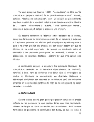 23
Tal com assenyala Suares (1996) “la mediació” es dóna en “la
comunicació” ja que la mediació és un “procés conversacional”. Suares,
defineix “tècnica de comunicació”, com un conjunt de procediments
que han resultat de la constant imbricació de teoria o pràctica, tècnica
és , i citem textualment a l‟autora, “ una “construcció mental”,
esquema o guia que a l‟ aplicar-la produeix uns efectes”.
És possible confondre la “tècnica” amb l‟aplicació de la tècnica,
donat que la tècnica tal com hem assenyalat és un esquema o guia que
a l‟ aplicar-la produeix uns efectes, però si apliquem aquest esquema o
guia i no s‟han produït els efectes, de ben segur podem dir que la
tècnica no ha estat encertada. La tècnica es construeix entre el
mediador i les persones participants en mediació, i només si es
produeixen els resultats desitjats, podrem dir que s‟ha aplicat una
tècnica.
A continuació passem a descriure les principals tècniques de
comunicació descrites en la literatura especialitzada de mediació;
referent a això, hem de comentar que donat que la investigació es
centra en tècniques de comunicació, no descrivim tàctiques o
estratègies que poden ser descrites en la literatura però que de forma
empírica en la comunitat científica del món de la comunicació no estan
descrites com a tals.
a.-Reformulació
És una tècnica que té gran poder per produir canvis en el procés
reflexiu de les persones, ja que implica donar una nova formulació,
diferent de la que ha donat una de les parts o ambdues . Amb la nova
formulació es possibilita la continuació del diàleg, ja que es torna a
 