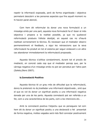24
repetir la informació exposada, però de forma organitzada i objectiva
permetent descobrir a les persones aspectes que fins aquell moment no
hi havien parat atenció.
Com hem dit reformular és donar una nova formulació a un
missatge emès per una part, aquesta nova formulació ha d‟ ésser el més
objectiva i propera a la realitat possible, ja que no qualsevol
reformulació produeix l‟efecte desitjat, en aquest cas no s‟haurà
realitzat correctament la tècnica. És necessari que el mediador observi
permanentment el feedback, o sigui les retroaccions que la seva
reformulació ha produït en tot el sistema per seguir endavant o en altre
cas abandonar immediatament la reformulació proposada.
Aquesta tècnica s‟utilitza constantment, durant tot el procés de
mediació, en concret cada cop que el mediador percep que, per la
càrrega negativa d‟un missatge emès no pot ser percebut per l‟altra part
(Soleto,Otero 2007).
b.Connotació Positiva
Aquesta tècnica té un grau més de dificultat que la reformulació,
doncs la pretensió no és traslladar una informació objectivada , sinó que
el que es vol és donar un significat positiu a una informació negativa
donada per una de les parts. Aquesta connotació pot ser referida a un
fet, com a una característica de les parts, com a les intencions etc. .
Amb la connotació positiva l‟objectiu que es persegueix tal com
hem dit és donar un significat positiu a una declaració o fet presentat
de forma negativa, moltes vegades serà més fàcil connotar positivament
 
