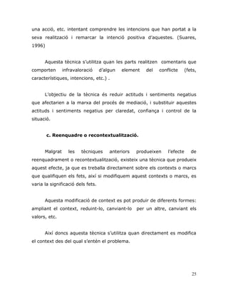 25
una acció, etc. intentant comprendre les intencions que han portat a la
seva realització i remarcar la intenció positiva d‟aquestes. (Suares,
1996)
Aquesta tècnica s‟utilitza quan les parts realitzen comentaris que
comporten infravaloració d‟algun element del conflicte (fets,
característiques, intencions, etc.) .
L‟objectiu de la tècnica és reduir actituds i sentiments negatius
que afectarien a la marxa del procés de mediació, i substituir aquestes
actituds i sentiments negatius per claredat, confiança i control de la
situació.
c. Reenquadre o recontextualització.
Malgrat les tècniques anteriors produeixen l‟efecte de
reenquadrament o recontextualització, existeix una tècnica que produeix
aquest efecte, ja que es treballa directament sobre els contexts o marcs
que qualifiquen els fets, així si modifiquem aquest contexts o marcs, es
varia la significació dels fets.
Aquesta modificació de context es pot produir de diferents formes:
ampliant el context, reduint-lo, canviant-lo per un altre, canviant els
valors, etc.
Així doncs aquesta tècnica s‟utilitza quan directament es modifica
el context des del qual s‟entén el problema.
 