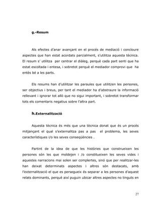 27
g.-Resum
Als efectes d‟anar avançant en el procés de mediació i concloure
aspectes que han estat acordats parcialment, s‟utilitza aquesta tècnica.
El resum s‟ utilitza per centrar el diàleg, perquè cada part senti que ha
estat escoltada i entesa, i sobretot perquè el mediador comprovi que ha
entès bé a les parts.
Els resums han d‟utilitzar les paraules que utilitzen les persones,
ser objectius i breus, per tant el mediador ha d‟abstraure la informació
rellevant i ignorar tot allò que no sigui important, i sobretot transformar
tots els comentaris negatius sobre l‟altra part.
h.Externalització
Aquesta tècnica és més que una tècnica donat que és un procés
mitjançant el qual s‟externalitza pas a pas el problema, les seves
característiques i/o les seves conseqüències .
Partint de la idea de que les històries que construeixen les
persones són les que moldejen i /o constitueixen les seves vides i
aquestes narracions mai solen ser complertes, sinó que per realitzar-les
han deixat determinats aspectes i altres són destacats, amb
l‟externalització el que es persegueix és separar a les persones d‟aquest
relats dominants, perquè així puguin ubicar altres aspectes no tinguts en
 