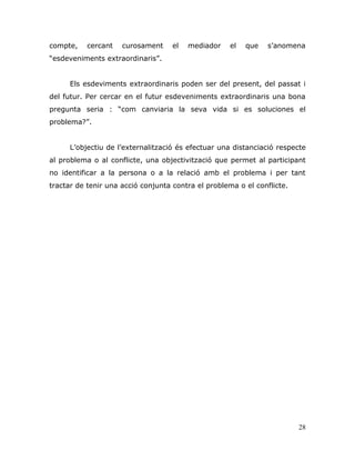 28
compte, cercant curosament el mediador el que s‟anomena
“esdeveniments extraordinaris”.
Els esdeviments extraordinaris poden ser del present, del passat i
del futur. Per cercar en el futur esdeveniments extraordinaris una bona
pregunta seria : “com canviaria la seva vida si es soluciones el
problema?”.
L‟objectiu de l‟externalització és efectuar una distanciació respecte
al problema o al conflicte, una objectivització que permet al participant
no identificar a la persona o a la relació amb el problema i per tant
tractar de tenir una acció conjunta contra el problema o el conflicte.
 