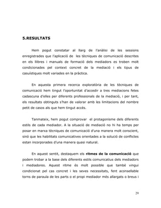 29
5.RESULTATS
Hem pogut constatar al llarg de l‟anàlisi de les sessions
enregistrades que l‟aplicació de les tècniques de comunicació descrites
en els llibres i manuals de formació dels mediadors es troben molt
condicionades pel context concret de la mediació i els tipus de
casuístiques molt variades en la pràctica.
En aquesta primera recerca exploratòria de les tècniques de
comunicació hem tingut l‟oportunitat d‟accedir a tres mediacions fetes
cadascuna d‟elles per diferents professionals de la mediació, i per tant,
els resultats obtinguts s‟han de valorar amb les limitacions del nombre
petit de casos als que hem tingut accés.
Tanmateix, hem pogut comprovar el protagonisme dels diferents
estils de cada mediador. A la situació de mediació no hi ha temps per
posar en marxa tècniques de comunicació d‟una manera molt conscient,
sinó que les habilitats comunicatives orientades a la solució de conflictes
estan incorporades d‟una manera quasi natural.
En aquest sentit, destaquem els ritmes de la comunicació que
podem trobar a la base dels diferents estils comunicatius dels mediadors
i mediadores. Aquest ritme és molt possible que també vingui
condicionat pel cas concret i les seves necessitats, fent aconsellable
torns de paraula de les parts o el propi mediador més allargats o breus i
 