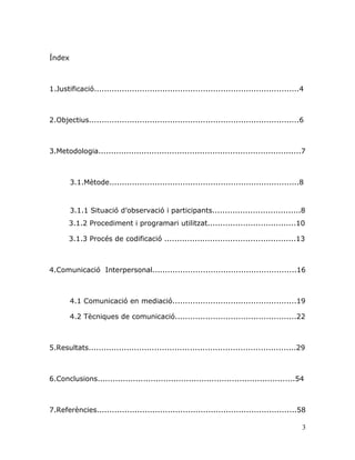 3
Índex
1.Justificació.................................................................................4
2.Objectius...................................................................................6
3.Metodologia................................................................................7
3.1.Mètode...........................................................................8
3.1.1 Situació d‟observació i participants...................................8
3.1.2 Procediment i programari utilitzat...................................10
3.1.3 Procés de codificació ....................................................13
4.Comunicació Interpersonal.........................................................16
4.1 Comunicació en mediació.................................................19
4.2 Tècniques de comunicació................................................22
5.Resultats..................................................................................29
6.Conclusions..............................................................................54
7.Referències...............................................................................58
 