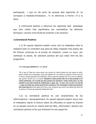 31
participants i que en els torns de paraula dels segments M: es
correspon a mediador/mediadora , H: fa referencia a l‟home i D a la
dona.
A continuació passem a descriure els segments dels passatges
que hem trobat més significatius per exemplificar les diferents
tècniques i accions comunicatives presents a les sessions:
1.Connotació Positiva
1.1) En aquest segment podem veure com la mediadora obre la
mediació amb un comentari que posa de relleu l‟aspecte més positiu del
fet d‟haver continuat en el procés de mediació, creant un marc, per
començar la sessió, de valoració positiva del que estan fent els dos
progenitors.
P 1: Transcripcio MOV01E.rtf - 1:7 (14:14)
“M: e que si? Que ens varen posar una reunió on…doncs demà ens han posat un altre,
però a vostès no els perjudica, quasi per poquet eh…no..obrint la carpeta a veure com els
hi anat a vostès aquestes tres setmanes i bé en aquesta trobada anar una mica a treballar,
que porten vostès avui a la taula? Nosaltres el que portem des de un bon principi es la
nostra admiració, en el sentit que han passat tres setmanes i estan vostès aquí, no s’ha
produït ni una sola trucada de confirmació, o sigui, vinc , no vinc, vinc, no vinc, no s’ha dit
, o sigui una data que varem posar fa tres setmanes s’ha mantingut i vostès puntualment
han estat aquí eh inclús abans de l’hora, som nosaltres que anem més pillats pel tema de
la càmera i el tema de qualsevol treball del matí. “
1.2) La connotació positiva és una característica de les
reformulacions i reenquadrament. En aquest segment podem veure com
la mediadora reprèn el discurs sobre les dificultats en posar-se d‟acord
en un episodi concret en relació amb les filles, reformulant i donant una
connotació positiva al fet que finalment ho han pogut fer.
 