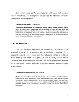 32
Com podem veure, per fer connotacions positives, és molt habitual
l‟ús de metàfores, per exemple en aquest cas, la referència al „camí‟
connotat de manera positiva.
P 4: transcripció MOV001.rtf - 4:143 (51:51)
“Dins de tots els problemes de comunicació sembla que els dos heu ajudat a que les
nenes, les vostres nenes, puguin estar amb la família de la mare, no? I que també ara
podran estar amb la teva família, si? Això es una mica el camí, el camí que es pot fer anar
entrebancant-se amb pedres, ai que caic, que no, o se pot fer mes tranquil, de moment ho
aneu fent entrebancant-se, però el camí ho veieu, l’aneu portant bé, el mes important les
nenes, han estat amb l’avia, ha estat feliç, no?”
2. Ús de Metàfores
2.1) Les Metàfores permeten fer comprendre de manera molt
vivencial el canvi de perspectiva que la mediadora proposa. En el
segment següent podem veure com la mediadora utilitza la metàfora
d‟una porta que es tanca i dona pas a un altre escenari, deixant enrere
l‟escenari dels malentesos per obrir-se a les noves possibilitats obertes
en un „nou espai‟, un nou temps en el que es troben en aquest moment
a la mediació.
P 4: transcripció vídeo MOV001.rtf - 4:69 (175:175)
“M: fou un moment d’alta manca de comunicació, i els dos semblava, i els dos semblava
que us sentíeu ferits, poc valorada D per que entenia que per tu ella pot fer qualsevol
feina, encara que fos qualsevol cosa, i per la teva part d’alguna manera veus que tenies
dificultats per tenir una relació amb les nenes. Ara anem a intentar tancar aquesta porta,
tornem al present, estem parlant de que per millorar aquesta comunicació us demanaríeu
mútuament..”
 