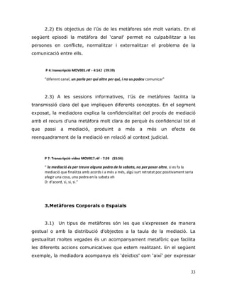 33
2.2) Els objectius de l‟ús de les metàfores són molt variats. En el
següent episodi la metàfora del „canal‟ permet no culpabilitzar a les
persones en conflicte, normalitzar i externalitzar el problema de la
comunicació entre ells.
P 4: transcripció MOV001.rtf - 4:142 (39:39)
“diferent canal, un parla per qui altre per qui, i no us podeu comunicar”
2.3) A les sessions informatives, l‟ús de metàfores facilita la
transmissió clara del que impliquen diferents conceptes. En el segment
exposat, la mediadora explica la confidencialitat del procés de mediació
amb el recurs d‟una metàfora molt clara de perquè és confidencial tot el
que passi a mediació, produint a més a més un efecte de
reenquadrament de la mediació en relació al context judicial.
P 7: Transcripció vídeo MOV017.rtf - 7:59 (55:56)
“ la mediació és per treure alguna pedra de la sabata, no per posar altra, si es fa la
mediació que finalitza amb acords i a més a més, algú surt retratat poc positivament seria
afegir una cosa, una pedra en la sabata eh
D: d’acord, si, si, si.”
3.Metàfores Corporals o Espaials
3.1) Un tipus de metàfores són les que s‟expressen de manera
gestual o amb la distribució d‟objectes a la taula de la mediació. La
gestualitat moltes vegades és un acompanyament metafòric que facilita
les diferents accions comunicatives que estem realitzant. En el següent
exemple, la mediadora acompanya els „deíctics‟ com „així‟ per expressar
 