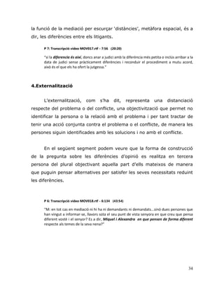34
la funció de la mediació per escurçar „distàncies‟, metàfora espacial, és a
dir, les diferències entre els litigants.
P 7: Transcripció vídeo MOV017.rtf - 7:56 (20:20)
“si la diferencia és així, doncs anar a judici amb la diferència més petita o inclús arribar a la
data de judici sense pràcticament diferències i reconduir el procediment a mutu acord,
això és el que els ha ofert la jutgessa.”
4.Externalització
L‟externalització, com s‟ha dit, representa una distanciació
respecte del problema o del conflicte, una objectivització que permet no
identificar la persona o la relació amb el problema i per tant tractar de
tenir una acció conjunta contra el problema o el conflicte, de manera les
persones siguin identificades amb les solucions i no amb el conflicte.
En el següent segment podem veure que la forma de construcció
de la pregunta sobre les diferències d‟opinió es realitza en tercera
persona del plural objectivant aquella part d‟ells mateixos de manera
que puguin pensar alternatives per satisfer les seves necessitats reduint
les diferències.
P 6: Transcripció vídeo MOV018.rtf - 6:134 (43:54)
“M: en tot cas en mediació ni hi ha ni demandants ni demandats...sinó dues persones que
han vingut a informar-se, llavors sota el seu punt de vista senyora en que creu que pensa
diferent vostè i el senyor? Es a dir, Miquel i Alexandra en que pensen de forma diferent
respecte als temes de la seva nena?”
 