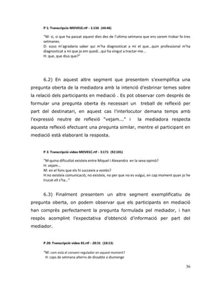 36
P 1: Transcripcio MOV01E.rtf - 1:156 (44:46)
“M: si, si que ha passat aquest dies des de l’ultima setmana que ens varem trobar fa tres
setmanes.
D: sssss m’agradaria saber qui m’ha diagnosticat a mi el que...quin professional m’ha
diagnosticat a mi que jo em quedi...qui ha vingut a tractar-me...
H: que, que dius que?”
6.2) En aquest altre segment que presentem s‟exemplifica una
pregunta oberta de la mediadora amb la intenció d‟esbrinar temes sobre
la relació dels participants en mediació . Es pot observar com després de
formular una pregunta oberta és necessari un treball de reflexió per
part del destinatari, en aquest cas l‟interlocutor demana temps amb
l‟expressió neutre de reflexió “vejam...” i la mediadora respecta
aquesta reflexió efectuant una pregunta similar, mentre el participant en
mediació està elaborant la resposta.
P 3: Transcripció vídeo MOV01C.rtf - 3:171 (92:101)
“M:quina dificultat existeix entre Miquel i Alexandra en la seva opinió?
H: vejam…
M: en el fons que els hi succeeix a vostès?
H:no existeix comunicació, no existeix, no per que no es vulgui, en cap moment quan jo he
trucat ell s’ha…”
6.3) Finalment presentem un altre segment exemplificatiu de
pregunta oberta, on podem observar que els participants en mediació
han comprès perfectament la pregunta formulada pel mediador, i han
respòs acomplint l‟expectativa d‟obtenció d‟informació per part del
mediador.
P 20: Transcripció vídeo 01.rtf - 20:31 (10:13)
“M: com està el conveni regulador en aquest moment?
H: caps de setmana alterns de dissabte a diumenge
 