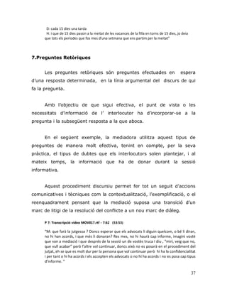 37
D: cada 15 dies una tarda
H: i que de 15 dies passin a la meitat de les vacances de la filla en torns de 15 dies, jo deia
que tots els períodes que fos mes d'una setmana que ens partim per la meitat”
7.Preguntes Retòriques
Les preguntes retòriques són preguntes efectuades en espera
d‟una resposta determinada, en la línia argumental del discurs de qui
fa la pregunta.
Amb l‟objectiu de que sigui efectiva, el punt de vista o les
necessitats d‟informació de l‟ interlocutor ha d‟incorporar-se a la
pregunta i la subsegüent resposta a la que aboca.
En el següent exemple, la mediadora utilitza aquest tipus de
preguntes de manera molt efectiva, tenint en compte, per la seva
pràctica, el tipus de dubtes que els interlocutors solen plantejar, i al
mateix temps, la informació que ha de donar durant la sessió
informativa.
Aquest procediment discursiu permet fer tot un seguit d‟accions
comunicatives i tècniques com la contextualització, l‟exemplificació, o el
reenquadrament pensant que la mediació suposa una transició d‟un
marc de litigi de la resolució del conflicte a un nou marc de diàleg.
P 7: Transcripció vídeo MOV017.rtf - 7:62 (53:53)
“M: que farà la jutgessa ? Doncs esperar que els advocats li diguin quelcom, o bé li diran,
no hi han acords, i que més li donaran? Res mes, no hi haurà cap informe, imagini vostè
que van a mediació i que després de la sessió un de vostès truca i diu , “miri, veig que no,
que vull acabar” però l’altre vol continuar, doncs això no es posarà en el procediment del
jutjat, eh se que es molt dur per la persona que vol continuar però hi ha la confidencialitat
i per tant o hi ha acords i els accepten els advocats o no hi ha acords i no es posa cap tipus
d’informe. “
 