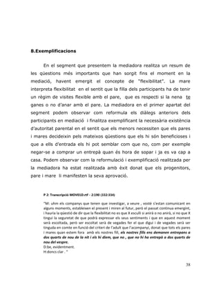 38
8.Exemplificacions
En el segment que presentem la mediadora realitza un resum de
les qüestions més importants que han sorgit fins el moment en la
mediació, havent emergit el concepte de “flexibilitat”. La mare
interpreta flexibilitat en el sentit que la filla dels participants ha de tenir
un règim de visites flexible amb el pare, que es respecti si la nena te
ganes o no d‟anar amb el pare. La mediadora en el primer apartat del
segment podem observar com reformula els diàlegs anteriors dels
participants en mediació i finalitza exemplificant la necessària existència
d‟autoritat parental en el sentit que els menors necessiten que els pares
i mares decideixin pels mateixos qüestions que els hi són beneficioses i
que a ells d‟entrada els hi pot semblar com que no, com per exemple
negar-se a comprar un entrepà quan és hora de sopar i ja es va cap a
casa. Podem observar com la reformulació i exemplificació realitzada per
la mediadora ha estat realitzada amb èxit donat que els progenitors,
pare i mare li manifesten la seva aprovació.
P 2: Transcripció MOV01D.rtf - 2:190 (332:334)
“M: uhm els companys que tenen que investigar, a veure , vostè s’estan comunicant en
alguns moments, estableixen el present i miren al futur, però el passat continua emergint,
i hauria la qüestió de dir que la flexibilitat no es que X esculli si anirà o no anirà, si no que X
tingui la seguretat de que podrà expressar els seus sentiments i que en aquest moment
serà escoltada, però ser escoltat serà de vegades fer el que digui i de vegades serà ser
tinguda en comte en funció del criteri de l’adult que l’acompanyi, donat que tots els pares
i mares quan estem fora amb els nostres fill, els nostres fills ens demanen entrepans a
dos quarts de nou de la nit i els hi diem, que no , que no hi ha entrepà a dos quarts de
nou del vespre.
D:be, evidentment.
H:doncs clar . “
 