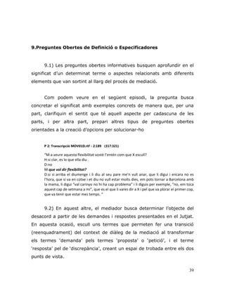 39
9.Preguntes Obertes de Definició o Especificadores
9.1) Les preguntes obertes informatives busquen aprofundir en el
significat d‟un determinat terme o aspectes relacionats amb diferents
elements que van sortint al llarg del procés de mediació.
Com podem veure en el següent episodi, la pregunta busca
concretar el significat amb exemples concrets de manera que, per una
part, clarifiquin el sentit que té aquell aspecte per cadascuna de les
parts, i per altra part, prepari altres tipus de preguntes obertes
orientades a la creació d‟opcions per solucionar-ho
P 2: Transcripció MOV01D.rtf - 2:189 (317:321)
“M:a veure aquesta flexibilitat vostè l’entén com que X escull?
H:si clar, es lo que ella diu .
D:no
M:que vol dir flexibilitat?
D:si si arriba el diumenge i li diu al seu pare me’n vull anar, que li digui i encara no es
l’hora, que si va en cotxe i et diu no vull estar molts dies, em pots tornar a Barcelona amb
la mama, li digui “val carinyo no hi ha cap problema” i li diguis per exemple, “no, em toca
aquest cap de setmana a mi”, que es el que li vares dir a X i pel que va plorar el primer cop,
que va tenir que estar mes temps. “
9.2) En aquest altre, el mediador busca determinar l‟objecte del
desacord a partir de les demandes i respostes presentades en el Jutjat.
En aquesta ocasió, escull uns termes que permeten fer una transició
(reenquadrament) del context de diàleg de la mediació al transformar
els termes „demanda‟ pels termes „proposta‟ o „petició‟, i el terme
„resposta‟ pel de „discrepància‟, creant un espai de trobada entre els dos
punts de vista.
 